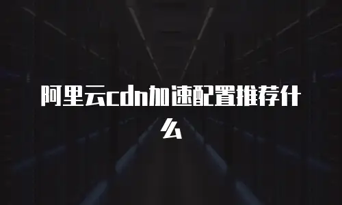 阿里云cdn加速配置推荐什么