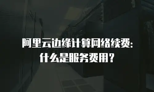 阿里云边缘计算网络续费：什么是服务费用？