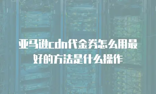亚马逊cdn代金券怎么用最好的方法是什么操作
