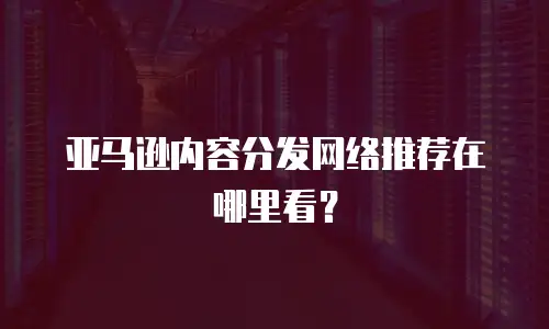 亚马逊内容分发网络推荐在哪里看？
