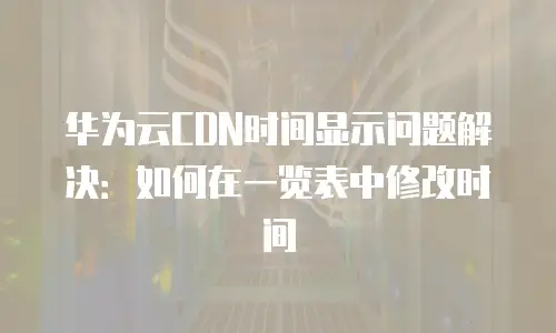 华为云CDN时间显示问题解决：如何在一览表中修改时间