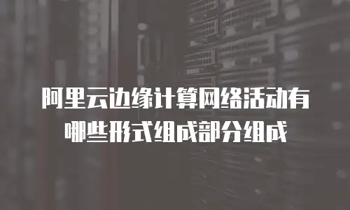 阿里云边缘计算网络活动有哪些形式组成部分组成