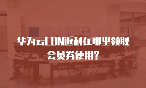 华为云CDN返利在哪里领取会员券使用？