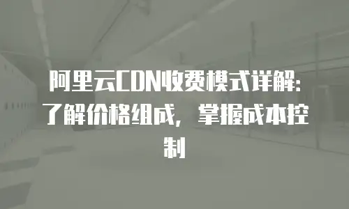 阿里云CDN收费模式详解：了解价格组成，掌握成本控制