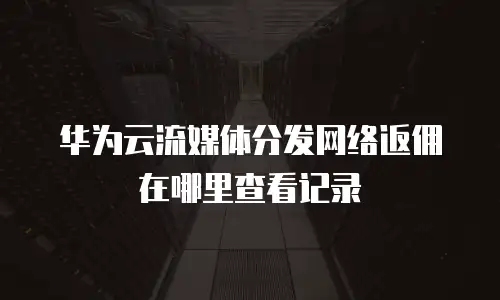 华为云流媒体分发网络返佣在哪里查看记录