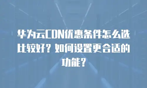 华为云CDN优惠条件怎么选比较好？如何设置更合适的功能？