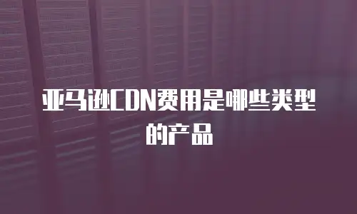 亚马逊CDN费用是哪些类型的产品