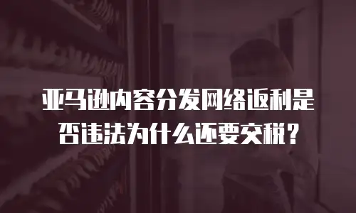 亚马逊内容分发网络返利是否违法为什么还要交税？