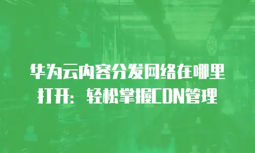 华为云内容分发网络在哪里打开：轻松掌握CDN管理