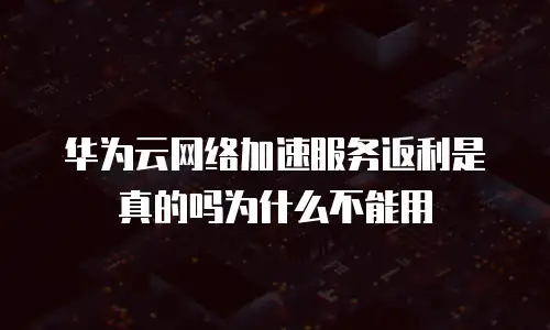 华为云网络加速服务返利是真的吗为什么不能用