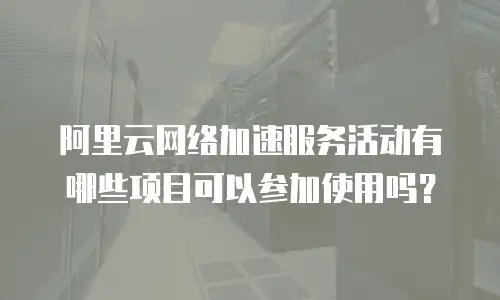 阿里云网络加速服务活动有哪些项目可以参加使用吗？