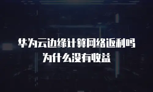 华为云边缘计算网络返利吗为什么没有收益