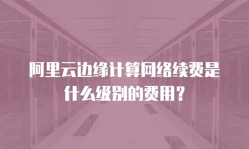 阿里云边缘计算网络续费是什么级别的费用？