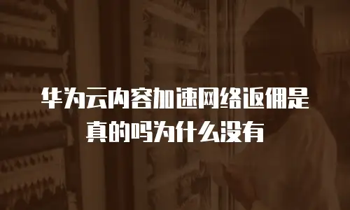 华为云内容加速网络返佣是真的吗为什么没有