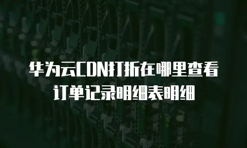 华为云CDN打折在哪里查看订单记录明细表明细
