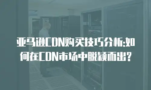 亚马逊CDN购买技巧分析:如何在CDN市场中脱颖而出?