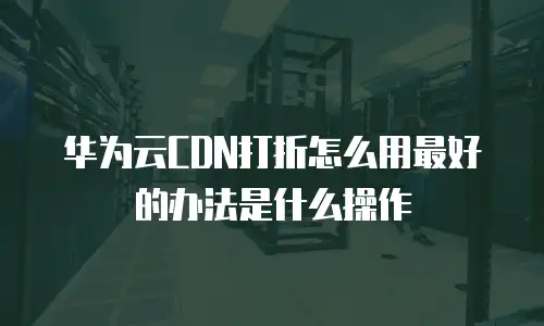 华为云CDN打折怎么用最好的办法是什么操作