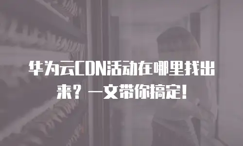 华为云CDN活动在哪里找出来？一文带你搞定！