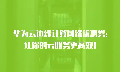 华为云边缘计算网络优惠券：让你的云服务更高效！