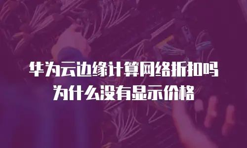 华为云边缘计算网络折扣吗为什么没有显示价格