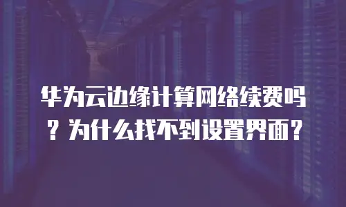 华为云边缘计算网络续费吗？为什么找不到设置界面？