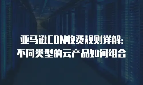 亚马逊CDN收费规则详解：不同类型的云产品如何组合