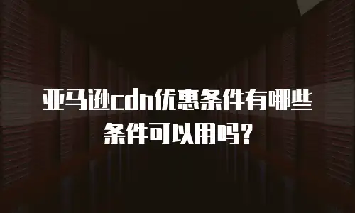 亚马逊cdn优惠条件有哪些条件可以用吗？
