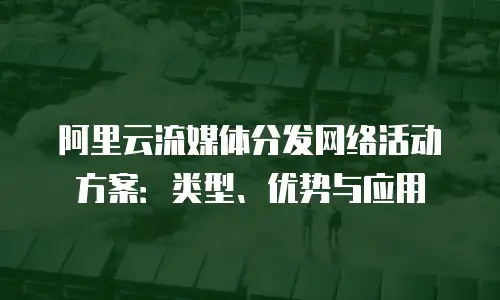 阿里云流媒体分发网络活动方案：类型、优势与应用