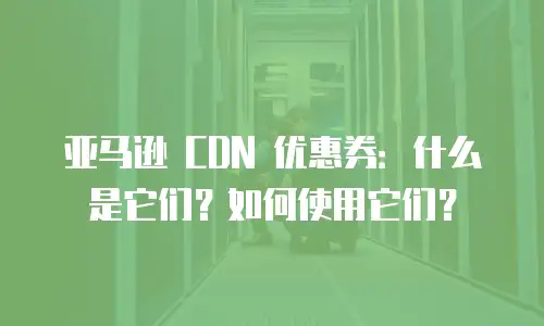 亚马逊 CDN 优惠券：什么是它们？如何使用它们？