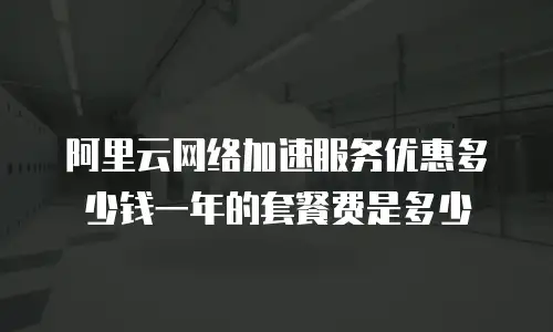 阿里云网络加速服务优惠多少钱一年的套餐费是多少
