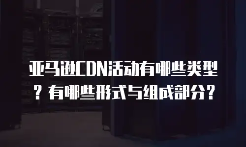 亚马逊CDN活动有哪些类型？有哪些形式与组成部分？
