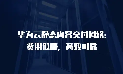 华为云静态内容交付网络：费用低廉，高效可靠