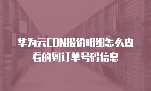 华为云CDN报价明细怎么查看的到订单号码信息