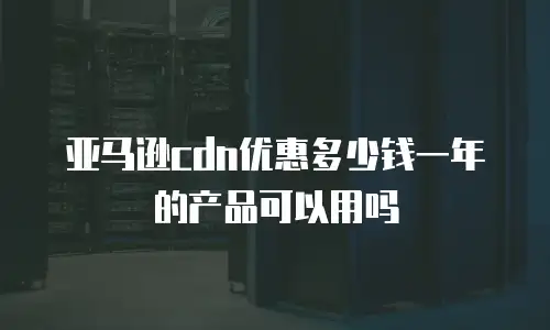 亚马逊cdn优惠多少钱一年的产品可以用吗