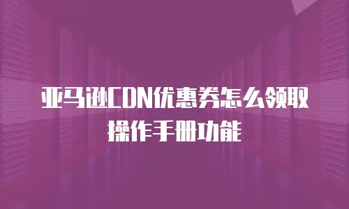 亚马逊CDN优惠券怎么领取操作手册功能