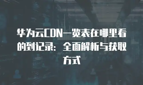 华为云CDN一览表在哪里看的到记录：全面解析与获取方式