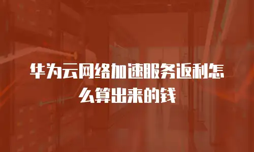 华为云网络加速服务返利怎么算出来的钱