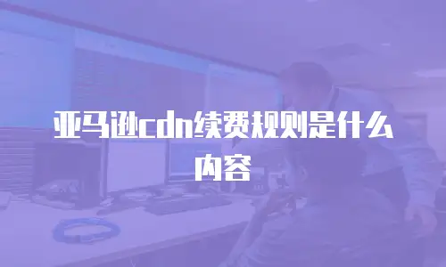 亚马逊cdn续费规则是什么内容