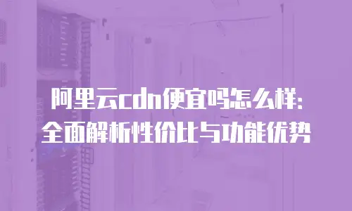 阿里云cdn便宜吗怎么样：全面解析性价比与功能优势