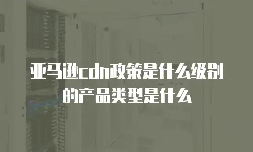 亚马逊cdn政策是什么级别的产品类型是什么