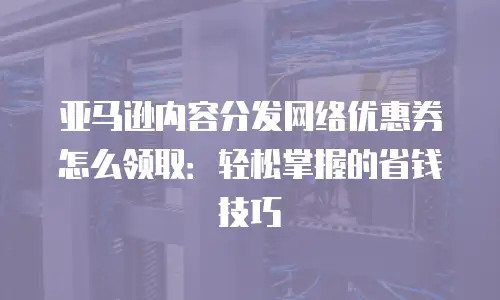 亚马逊内容分发网络优惠券怎么领取：轻松掌握的省钱技巧