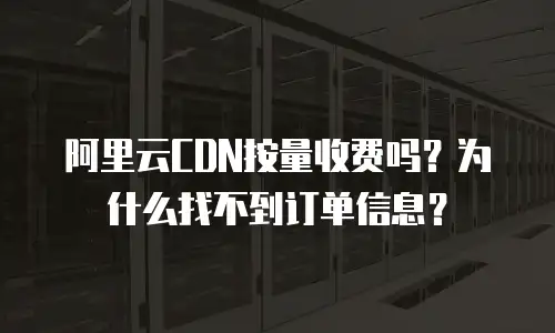 阿里云CDN按量收费吗？为什么找不到订单信息？
