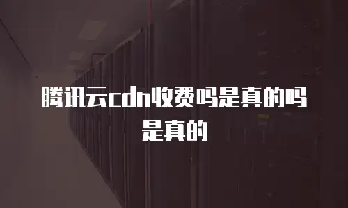 腾讯云cdn收费吗是真的吗是真的