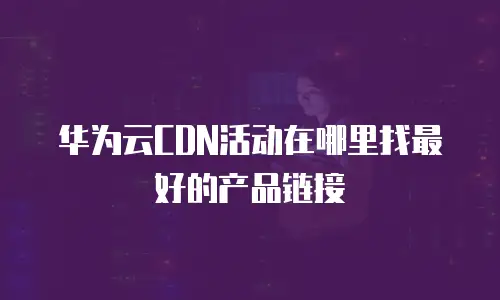 华为云CDN活动在哪里找最好的产品链接