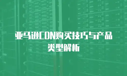 亚马逊CDN购买技巧与产品类型解析