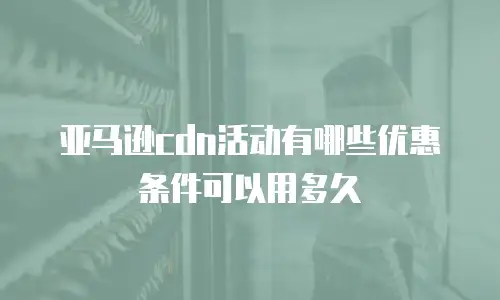 亚马逊cdn活动有哪些优惠条件可以用多久