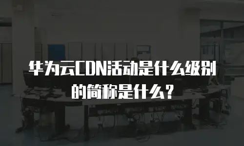 华为云CDN活动是什么级别的简称是什么？