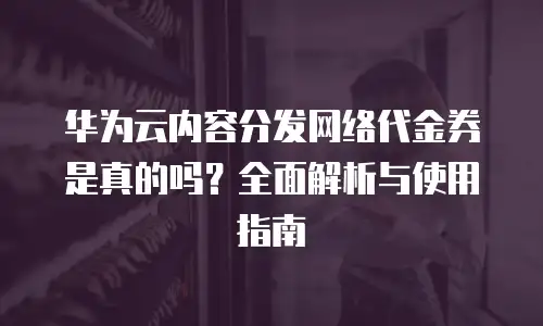 华为云内容分发网络代金券是真的吗？全面解析与使用指南