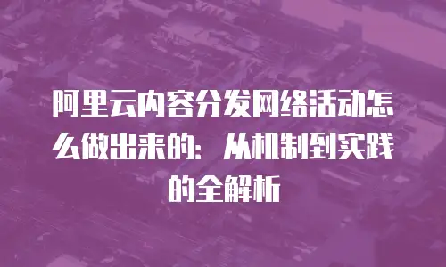阿里云内容分发网络活动怎么做出来的：从机制到实践的全解析