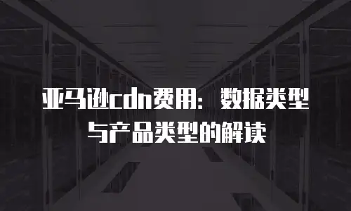 亚马逊cdn费用：数据类型与产品类型的解读